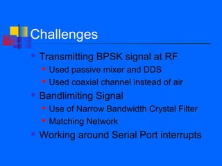 Challenges
   Transmitting BPSK signal at RF
       Used passive mixer and DDS
       Used coaxial channel instead of air
   Bandlimiting Signal
       Use of Narrow Bandwidth Crystal Filter
       Matching Network
   Working around Serial Port interrupts
 