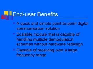 End-user Benefits
   A quick and simple point-to-point digital
    communication solution
   Scalable module that is capable of
    handling multiple demodulation
    schemes without hardware redesign
   Capable of receiving over a large
    frequency range
 