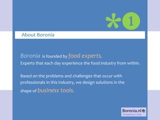 ❶
About Boronia                                 *
Boronia     is founded by food experts.
Experts that each day experience the food industry from within.

Based on the problems and challenges that occur with
professionals in this industry, we design solutions in the
shape of business tools.
 