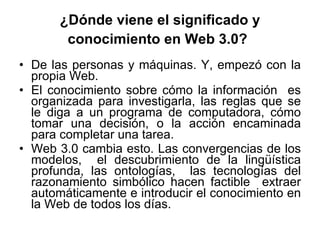 ¿Dónde viene el significado y conocimiento en Web 3.0?   De las personas y máquinas. Y, empezó con la propia Web. El conocimiento sobre cómo la información  es organizada para investigarla, las reglas que se le diga a un programa de computadora, cómo tomar una decisión, o la acción encaminada para completar una tarea.  Web 3.0 cambia esto. Las convergencias de los modelos,  el descubrimiento de la lingüística profunda, las ontologías,  las tecnologías del razonamiento simbólico hacen factible  extraer automáticamente e introducir el conocimiento en la Web de todos los días.  
