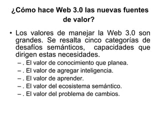 ¿Cómo hace Web 3.0 las nuevas fuentes de valor?   Los valores de manejar la Web 3.0 son grandes. Se resalta cinco categorías de desafíos semánticos,  capacidades que dirigen estas necesidades. . El valor de conocimiento que planea. . El valor de agregar inteligencia. . El valor de aprender. . El valor del ecosistema semántico. . El valor del problema de cambios. 
