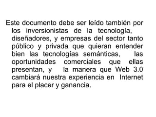 Este documento debe ser leído también por los inversionistas de la tecnología,  diseñadores, y empresas del sector tanto público y privada que quieran entender bien las tecnologías semánticas,  las oportunidades comerciales que ellas presentan, y  la manera que Web 3.0 cambiará nuestra experiencia en  Internet para el placer y ganancia.  