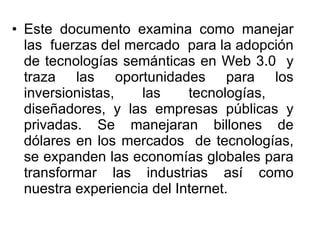 Este documento examina como manejar las  fuerzas del mercado  para la adopción de tecnologías semánticas en Web 3.0  y traza las oportunidades para los inversionistas, las tecnologías,  diseñadores, y las empresas públicas y privadas. Se manejaran billones de dólares en los mercados  de tecnologías, se expanden las economías globales para transformar las industrias así como nuestra experiencia del Internet.  