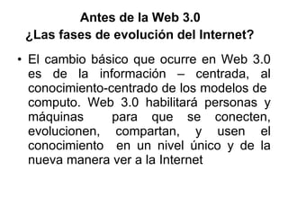 Antes de la Web 3.0  ¿Las fases de evolución del Internet?   El cambio básico que ocurre en Web 3.0 es de la información – centrada, al conocimiento-centrado de los modelos de  computo. Web 3.0 habilitará personas y máquinas  para que se conecten, evolucionen, compartan, y usen el conocimiento  en un nivel único y de la nueva manera ver a la Internet 