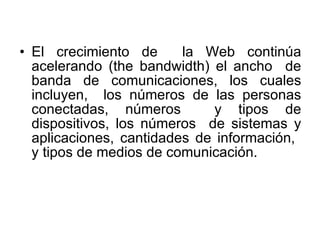 El crecimiento de  la Web continúa acelerando (the bandwidth) el ancho  de banda de comunicaciones, los cuales incluyen,  los números de las personas conectadas, números  y tipos de dispositivos, los números  de sistemas y aplicaciones, cantidades de información,  y tipos de medios de comunicación. 