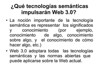 ¿Qué tecnologías semánticas impulsarán Web 3.0?   La noción importante de la tecnología semántica es representar  los significados y conocimiento (por ejemplo, conocimiento  de algo, conocimiento sobre algo, y  el conocimiento de cómo hacer algo, etc.)  Web 3.0 adoptara todas  las tecnologías semánticas y las normas abiertas que  puede aplicarse sobre la Web actual.  
