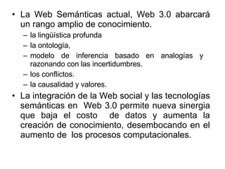 La Web Semánticas actual, Web 3.0 abarcará un rango amplio de conocimiento. la lingüística profunda la ontología,  modelo de inferencia basado en analogías y  razonando con las incertidumbres. los conflictos. la causalidad y valores. La integración de la Web social y las tecnologías semánticas en  Web 3.0 permite nueva sinergia que baja el costo  de datos y aumenta la creación de conocimiento, desembocando en el aumento de  los procesos computacionales.  