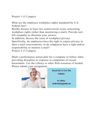 Project 1 (1-2 pages)
What are the employee workplace rights mandated by U.S.
Federal law?
Briefly discuss at least two controversial issues concerning
workplace rights (other than monitoring e-mail). Provide real-
life examples to illustrate your answer.
In addition, discuss the issue of workplace privacy.
Specifically, do employees have the right to expect privacy in
their e-mail conversations, or do companies have a right and/or
responsibility to monitor e-mail?
Project 2 (1-2 pages)
Draft a performance action plan for a company to follow when
providing discipline in response to complaints of sexual
harassment. Use the Library or other Web resources if needed.
Please submit your assignment.
 