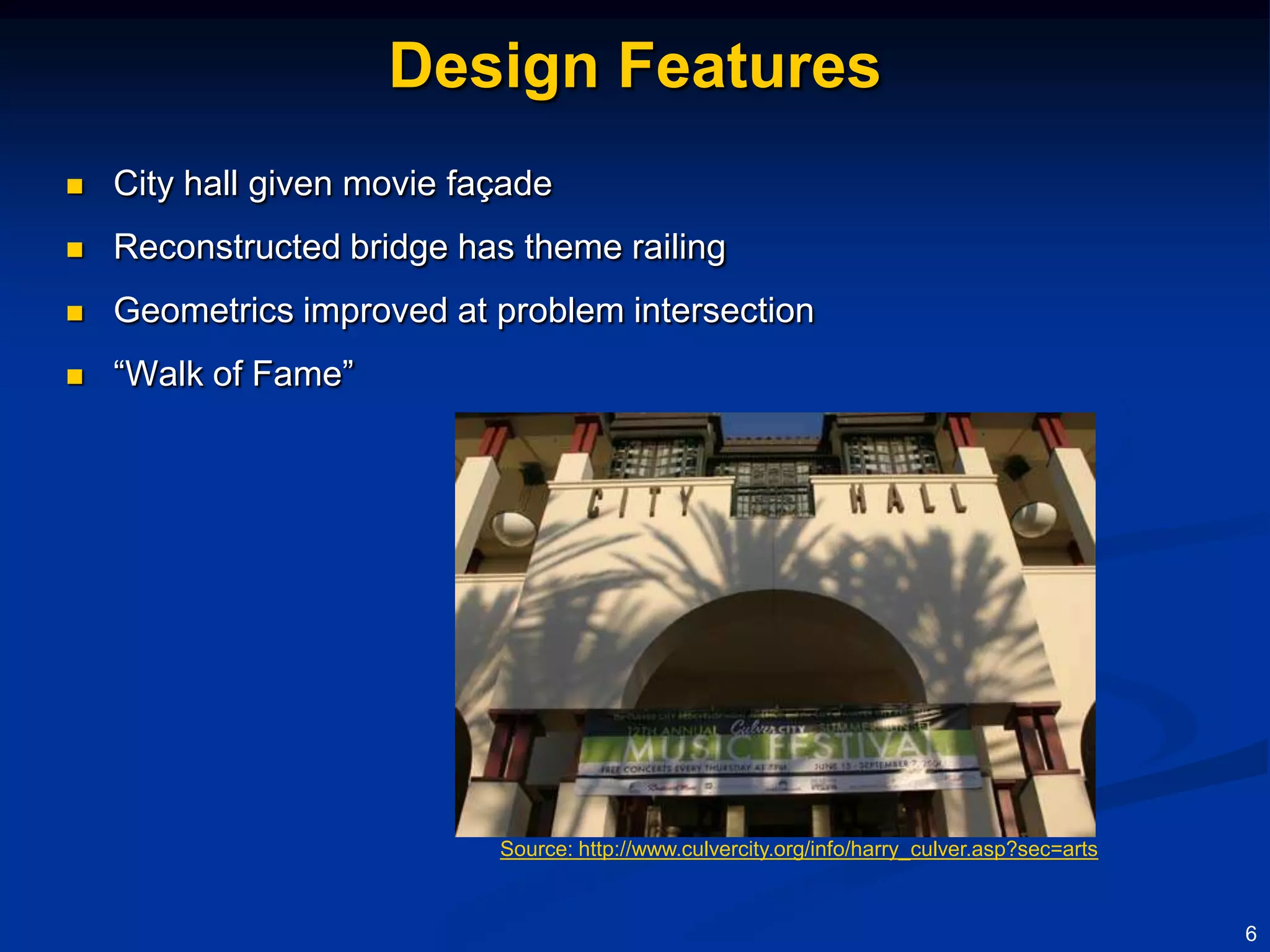 Design Features
   City hall given movie façade
   Reconstructed bridge has theme railing
   Geometrics improved at problem intersection
   “Walk of Fame”




                            Source: http://www.culvercity.org/info/harry_culver.asp?sec=arts



                                                                                               6
 