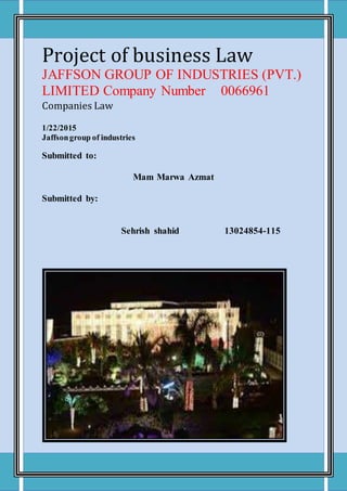 Project of business Law
JAFFSON GROUP OF INDUSTRIES (PVT.)
LIMITED Company Number 0066961
Companies Law
1/22/2015
Jaffsongroup of industries
Submitted to:
Mam Marwa Azmat
Submitted by:
Sehrish shahid 13024854-115
 