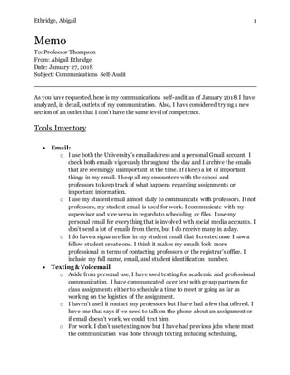 Ethridge, Abigail 1
Memo
To: Professor Thompson
From: Abigail Ethridge
Date: January 27, 2018
Subject: Communications Self-Audit
As you have requested, here is my communications self-audit as of January 2018. I have
analyzed, in detail, outlets of my communication. Also, I have considered trying a new
section of an outlet that I don’t have the same level of competence.
Tools Inventory
 Email:
o I use both the University’s email address and a personal Gmail account. I
check both emails vigorously throughout the day and I archive the emails
that are seemingly unimportant at the time. If I keep a lot of important
things in my email. I keep all my encounters with the school and
professors to keep track of what happens regarding assignments or
important information.
o I use my student email almost daily to communicate with professors. If not
professors, my student email is used for work. I communicate with my
supervisor and vice versa in regards to scheduling or files. I use my
personal email for everything that is involved with social media accounts. I
don’t send a lot of emails from there, but I do receive many in a day.
o I do have a signature line in my student email that I created once I saw a
fellow student create one. I think it makes my emails look more
professional in terms of contacting professors or the registrar’s office. I
include my full name, email, and student identification number.
 Texting & Voicemail
o Aside from personal use, I have used texting for academic and professional
communication. I have communicated over text with group partners for
class assignments either to schedule a time to meet or going as far as
working on the logistics of the assignment.
o I haven’t used it contact any professors but I have had a few that offered. I
have one that says if we need to talk on the phone about an assignment or
if email doesn’t work, we could text him
o For work, I don’t use texting now but I have had previous jobs where most
the communication was done through texting including scheduling,
 