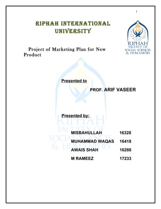 RIPHAH INTERNATIONAL
UNIVERSITY
Project of Marketing Plan for New
Product
Presented to
PROF. ARIF VASEER
Presented by:
MISBAHULLAH 16328
MUHAMMAD WAQAS 16418
AWAIS SHAH 16288
M RAMEEZ 17233
1
 