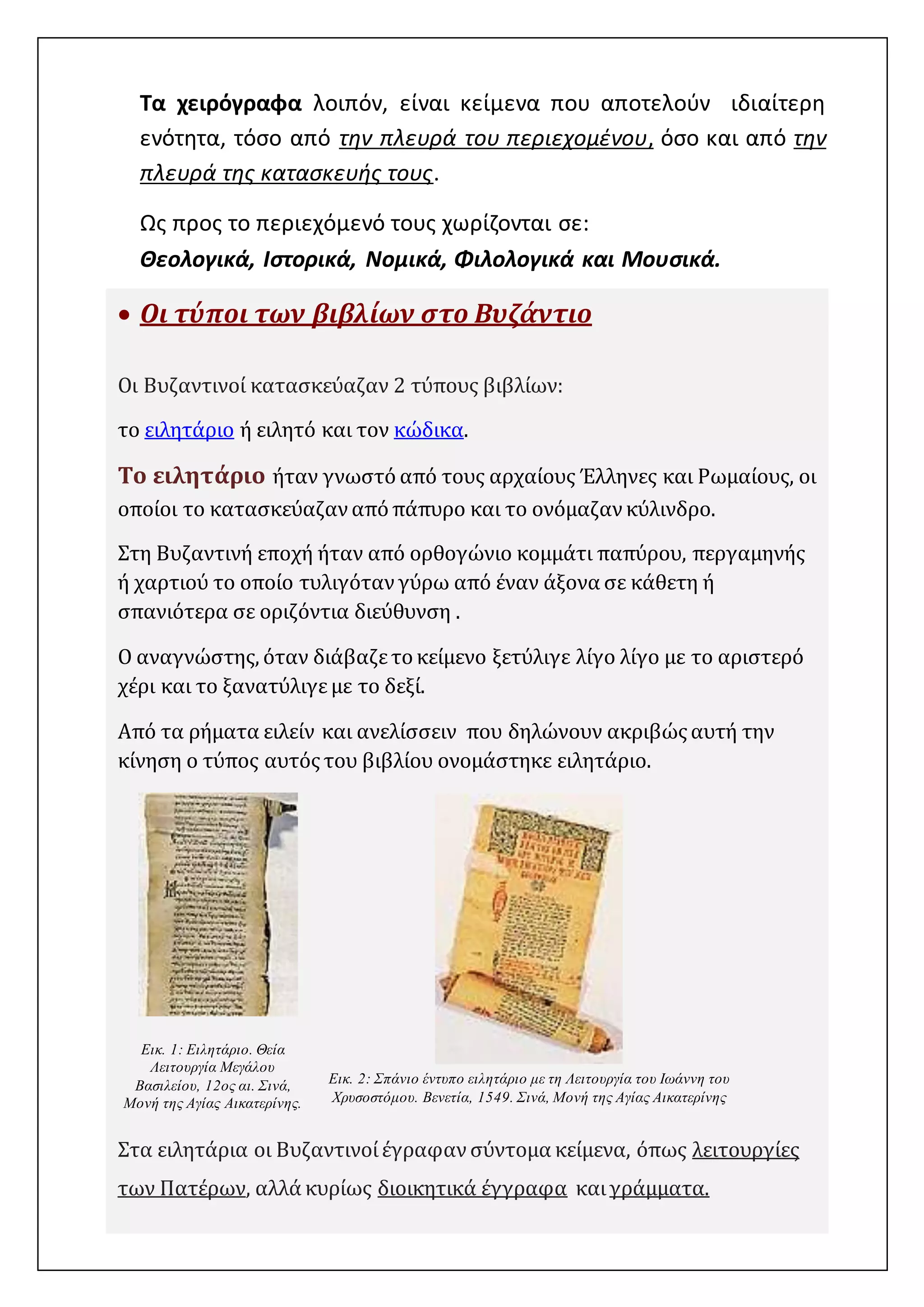 Τα χειρόγραφα λοιπόν, είναι κείμενα που αποτελούν ιδιαίτερη 
ενότητα, τόσο από την πλευρά του περιεχομένου, όσο και από την 
πλευρά της κατασκευής τους. 
Ως προς το περιεχόμενό τους χωρίζονται σε: 
Θεολογικά, Ιστορικά, Νομικά, Φιλολογικά και Μουσικά. 
 Οι τύποι των βιβλίων στο Βυζάντιο 
Οι Βυζαντινοί κατασκεύαζαν 2 τύπους βιβλίων: 
το ειλητάριο ή ειλητό και τον κώδικα. 
Το ειλητάριο ήταν γνωστό από τους αρχαίους Έλληνες και Ρωμαίους, οι 
οποίοι το κατασκεύαζαν από πάπυρο και το ονόμαζαν κύλινδρο. 
Στη Βυζαντινή εποχή ήταν από ορθογώνιο κομμάτι παπύρου, περγαμηνής 
ή χαρτιού το οποίο τυλιγόταν γύρω από έναν άξονα σε κάθετη ή 
σπανιότερα σε οριζόντια διεύθυνση . 
Ο αναγνώστης, όταν διάβαζε το κείμενο ξετύλιγε λίγο λίγο με το αριστερό 
χέρι και το ξανατύλιγε με το δεξί. 
Από τα ρήματα ειλείν και ανελίσσειν που δηλώνουν ακριβώς αυτή την 
κίνηση ο τύπος αυτός του βιβλίου ονομάστηκε ειλητάριο. 
Εικ. 1: Ειλητάριο. Θεία 
Λειτουργία Μεγάλου 
Βασιλείου, 12ος αι. Σινά, 
Μονή της Αγίας Αικατερίνης. 
Εικ. 2: Σπάνιο έντυπο ειλητάριο με τη Λειτουργία του Ιωάννη του 
Χρυσοστόμου. Βενετία, 1549. Σινά, Μονή της Αγίας Αικατερίνης 
Στα ειλητάρια οι Βυζαντινοί έγραφαν σύντομα κείμενα, όπως λειτουργίες 
των Πατέρων, αλλά κυρίως διοικητικά έγγραφα και γράμματα. 
https://byzancepro.wordpress.com/ 
 