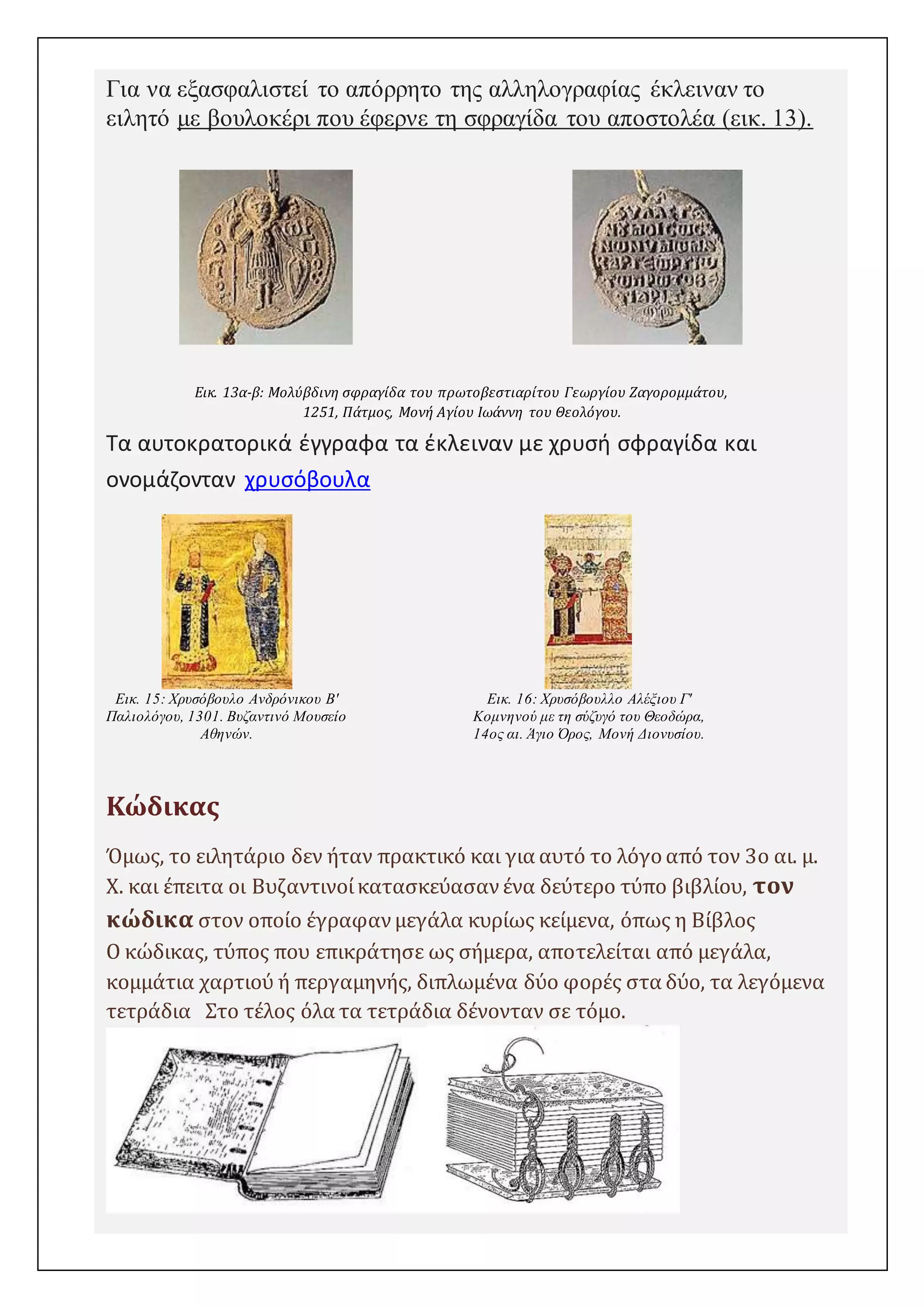 Για να εξασφαλιστεί το απόρρητο της αλληλογραφίας έκλειναν το 
ειλητό με βουλοκέρι που έφερνε τη σφραγίδα του αποστολέα (εικ. 13). 
Εικ. 13α-β: Μολύβδινη σφραγίδα του πρωτοβεστιαρίτου Γεωργίου Ζαγορομμάτου, 
1251, Πάτμος, Μονή Αγίου Ιωάννη του Θεολόγου. 
Τα αυτοκρατορικά έγγραφα τα έκλειναν με χρυσή σφραγίδα και 
ονομάζονταν χρυσόβουλα 
Εικ. 15: Χρυσόβουλο Ανδρόνικου Β' 
Παλιολόγου, 1301. Βυζαντινό Μουσείο 
Αθηνών. 
https://byzancepro.wordpress.com/ 
Εικ. 16: Χρυσόβουλλο Αλέξιου Γ' 
Κομνηνού με τη σύζυγό του Θεοδώρα, 
14ος αι. Άγιο Όρος, Μονή Διονυσίου. 
Κώδικας 
Όμως, το ειλητάριο δεν ήταν πρακτικό και για αυτό το λόγο από τον 3ο αι. μ. 
Χ. και έπειτα οι Βυζαντινοί κατασκεύασαν ένα δεύτερο τύπο βιβλίου, τον 
κώδικα στον οποίο έγραφαν μεγάλα κυρίως κείμενα, όπως η Βίβλος 
Ο κώδικας, τύπος που επικράτησε ως σήμερα, αποτελείται από μεγάλα, 
κομμάτια χαρτιού ή περγαμηνής, διπλωμένα δύο φορές στα δύο, τα λεγόμενα 
τετράδια Στο τέλος όλα τα τετράδια δένονταν σε τόμο. 
 