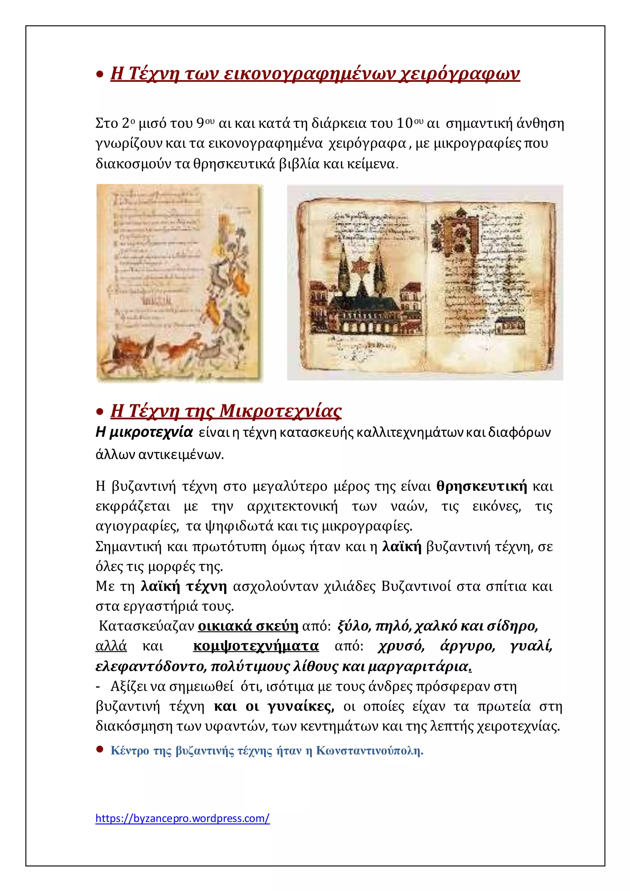  Η Τέχνη των εικονογραφημένων χειρόγραφων 
Στο 2ο μισό του 9ου αι και κατά τη διάρκεια του 10ου αι σημαντική άνθηση 
γνωρίζουν και τα εικονογραφημένα χειρόγραφα , με μικρογραφίες που 
διακοσμούν τα θρησκευτικά βιβλία και κείμενα. 
 Η Τέχνη της Μικροτεχνίας 
Η μικροτεχνία είναι η τέχνη κατασκευής καλλιτεχνημάτων και διαφόρων 
άλλων αντικειμένων. 
Η βυζαντινή τέχνη στο μεγαλύτερο μέρος της είναι θρησκευτική και 
εκφράζεται με την αρχιτεκτονική των ναών, τις εικόνες, τις 
αγιογραφίες, τα ψηφιδωτά και τις μικρογραφίες. 
Σημαντική και πρωτότυπη όμως ήταν και η λαϊκή βυζαντινή τέχνη, σε 
όλες τις μορφές της. 
Με τη λαϊκή τέχνη ασχολούνταν χιλιάδες Βυζαντινοί στα σπίτια και 
στα εργαστήριά τους. 
Κατασκεύαζαν οικιακά σκεύη από: ξύλο, πηλό, χαλκό και σίδηρο, 
αλλά και κομψοτεχνήματα από: χρυσό, άργυρο, γυαλί, 
ελεφαντόδοντο, πολύτιμους λίθους και μαργαριτάρια. 
- Αξίζει να σημειωθεί ότι, ισότιμα με τους άνδρες πρόσφεραν στη 
βυζαντινή τέχνη και οι γυναίκες, οι οποίες είχαν τα πρωτεία στη 
διακόσμηση των υφαντών, των κεντημάτων και της λεπτής χειροτεχνίας. 
 Κέντρο της βυζαντινής τέχνης ήταν η Κωνσταντινούπολη. 
https://byzancepro.wordpress.com/ 
 