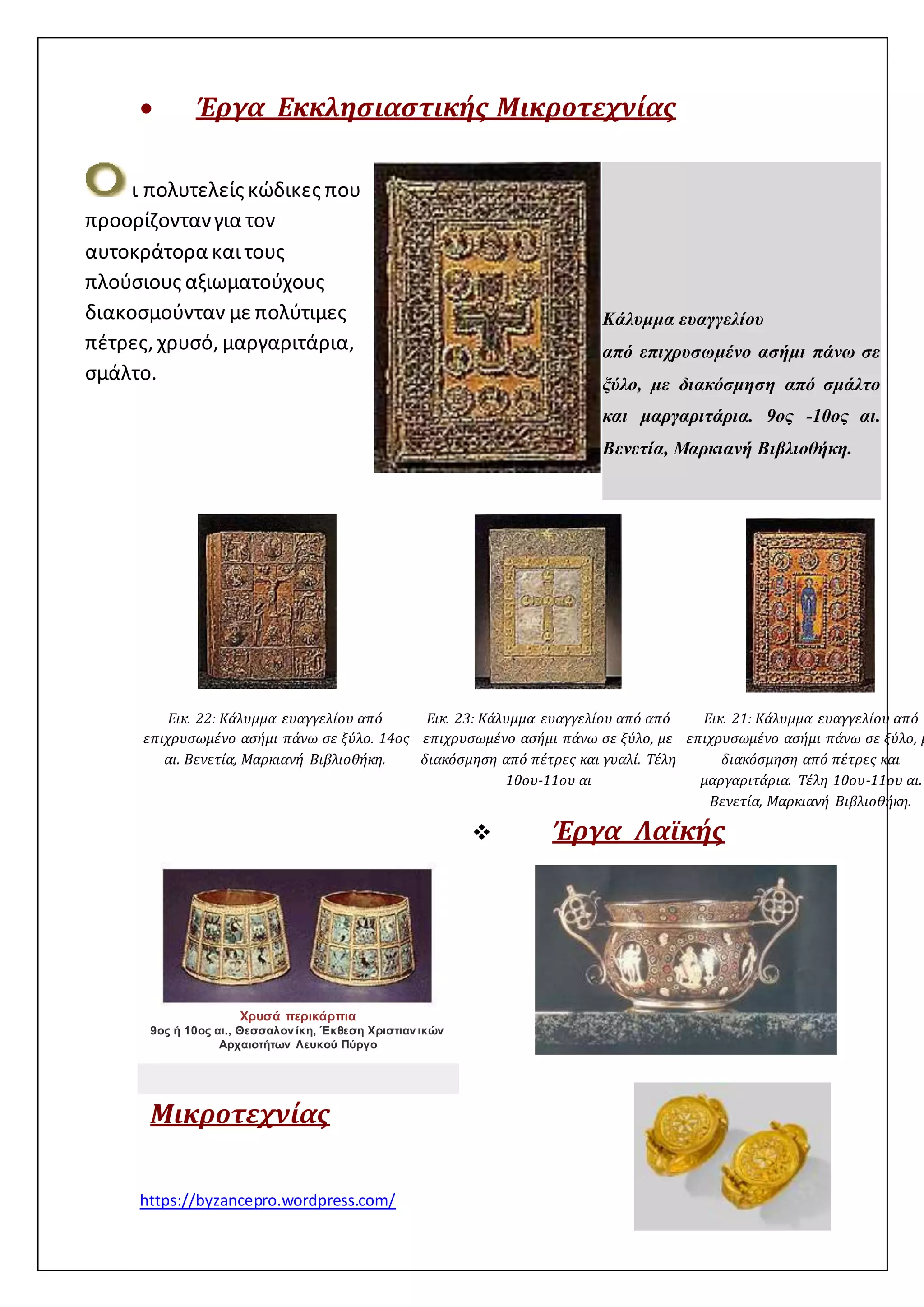 Έργα Εκκλησιαστικής Μικροτεχνίας 
ι πολυτελείς κώδικες που 
προορίζονταν για τον 
αυτοκράτορα και τους 
πλούσιους αξιωματούχους 
διακοσμούνταν με πολύτιμες 
πέτρες, χρυσό, μαργαριτάρια, 
σμάλτο. 
Εικ. 22: Κάλυμμα ευαγγελίου από 
επιχρυσωμένο ασήμι πάνω σε ξύλο. 14ος 
αι. Βενετία, Μαρκιανή Βιβλιοθήκη. 
https://byzancepro.wordpress.com/ 
Εικ. 23: Κάλυμμα ευαγγελίου από από 
επιχρυσωμένο ασήμι πάνω σε ξύλο, με 
διακόσμηση από πέτρες και γυαλί. Τέλη 
10ου-11ου αι 
Εικ. 21: Κάλυμμα ευαγγελίου από 
επιχρυσωμένο ασήμι πάνω σε ξύλο, με 
διακόσμηση από πέτρες και 
μαργαριτάρια. Τέλη 10ου-11ου αι. 
Βενετία, Μαρκιανή Βιβλιοθήκη. 
 Έργα Λαϊκής 
Μικροτεχνίας 
Κάλυμμα ευαγγελίου 
από επιχρυσωμένο ασήμι πάνω σε 
ξύλο, με διακόσμηση από σμάλτο 
και μαργαριτάρια. 9ος -10ος αι. 
Βενετία, Μαρκιανή Βιβλιοθήκη. 
Χρυσά περικάρπια 
9ος ή 10ος αι., Θεσσαλον ίκη, Έκθεση Χριστιαν ικών 
Αρχαιοτήτων Λευκού Πύργο 
 
