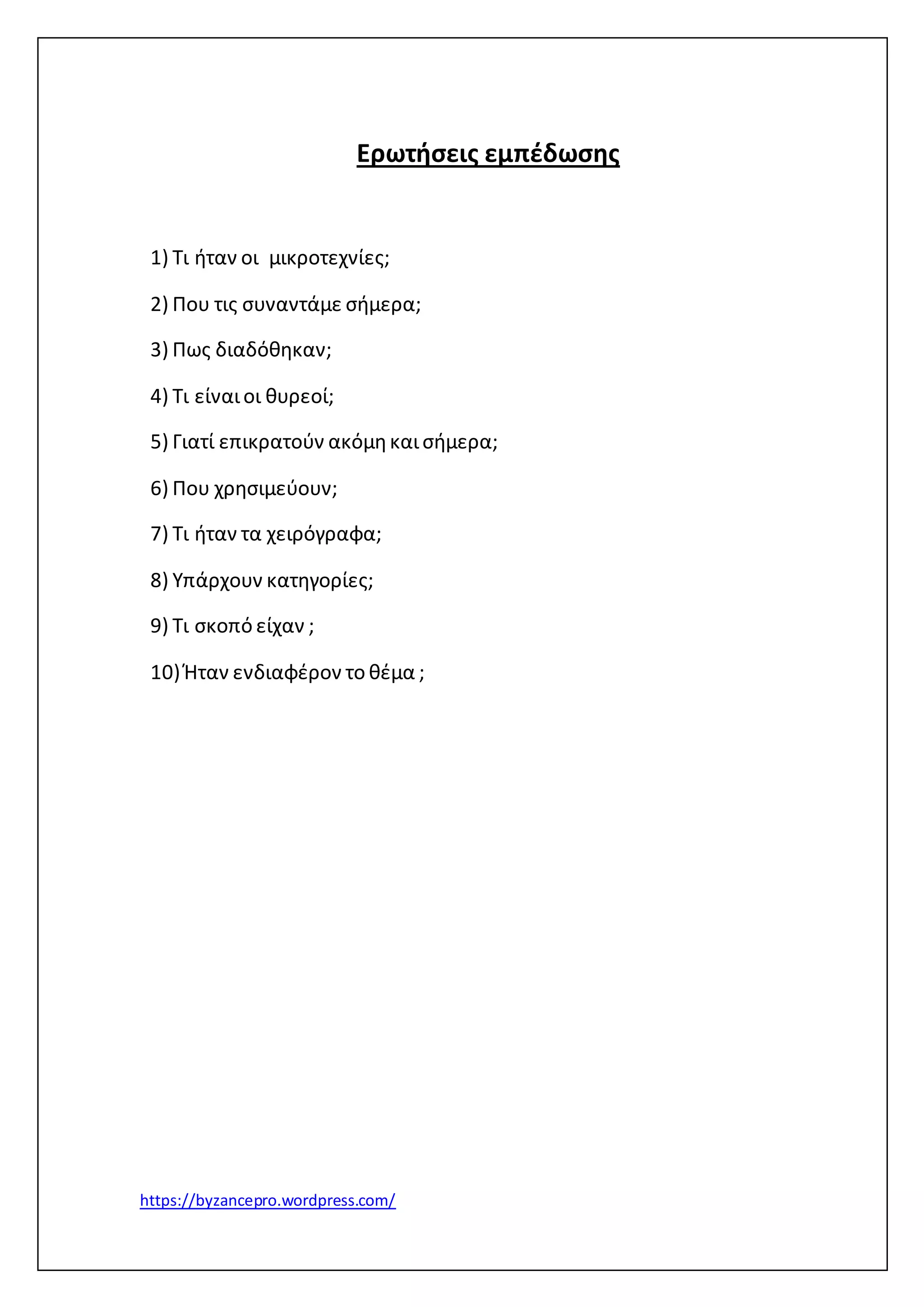Ερωτήσεις εμπέδωσης 
1) Τι ήταν οι μικροτεχνίες; 
2) Που τις συναντάμε σήμερα; 
3) Πως διαδόθηκαν; 
4) Τι είναι οι θυρεοί; 
5) Γιατί επικρατούν ακόμη και σήμερα; 
6) Που χρησιμεύουν; 
7) Τι ήταν τα χειρόγραφα; 
8) Υπάρχουν κατηγορίες; 
9) Τι σκοπό είχαν ; 
10) Ήταν ενδιαφέρον το θέμα ; 
https://byzancepro.wordpress.com/ 
