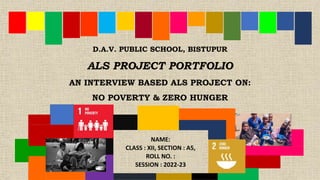 D.A.V. PUBLIC SCHOOL, BISTUPUR
ALS PROJECT PORTFOLIO
AN INTERVIEW BASED ALS PROJECT ON:
NO POVERTY & ZERO HUNGER
NAME:
CLASS : XII, SECTION : A5,
ROLL NO. :
SESSION : 2022-23
 