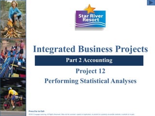 Integrated Business Projects 
Part 2 Accounting 
Project 12 
Performing Statistical Analyses 
Press Esc to Exit 
©2011 Cengage Learning. All Rights Reserved. May not be scanned, copied or duplicated, or posted to a publicly accessible website, in whole or in part. 
 