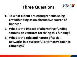Three Questions
1. To what extent are entrepreneurs using
crowdfunding as an alternative source of
finance?
2. What is the impact of alternative funding
sources on ventures receiving this funding?
3. What is the role and nature of social
networks in a successful alternative finance
campaign?
 