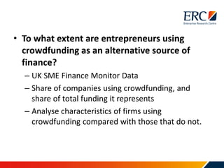 • To what extent are entrepreneurs using
crowdfunding as an alternative source of
finance?
– UK SME Finance Monitor Data
– Share of companies using crowdfunding, and
share of total funding it represents
– Analyse characteristics of firms using
crowdfunding compared with those that do not.
 