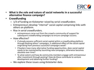 • What is the role and nature of social networks in a successful
alternative finance campaign?
• Crowdfunding
– 1/3 of funding on Kickstarter raised by serial crowdfunders
– Entrepreneurs develop “internal” social capital comprising links with
others on platform.
– Rise in serial crowdfunders.
• entrepreneurs carve out from the crowd a community of support for
subsequent crowdfunding campaigns to ensure campaign success.
– How effective?
• If already possess sufficient social capital within a crowdfunding platform
through backing others’ campaigns, is additional effect of the social capital
originating from previous successful campaigns weak?
• If backers have many alternative funding opportunities, does social capital
needs to be maintained by launching new campaigns, otherwise becomes
obsolete over time?
• To what extent and how do community members engage with entrepreneur
after investment through posting? How do these contribute to venture
development and obtaining further funding?
– We explore these issues using Kickstarter data.
 