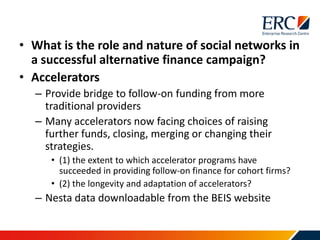 • What is the role and nature of social networks in
a successful alternative finance campaign?
• Accelerators
– Provide bridge to follow-on funding from more
traditional providers
– Many accelerators now facing choices of raising
further funds, closing, merging or changing their
strategies.
• (1) the extent to which accelerator programs have
succeeded in providing follow-on finance for cohort firms?
• (2) the longevity and adaptation of accelerators?
– Nesta data downloadable from the BEIS website
 