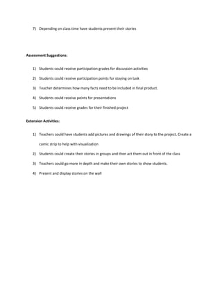 7) Depending on class time have students present their stories




Assessment Suggestions:


    1) Students could receive participation grades for discussion activities

    2) Students could receive participation points for staying on task

    3) Teacher determines how many facts need to be included in final product.

    4) Students could receive points for presentations

    5) Students could receive grades for their finished project


Extension Activities:


    1) Teachers could have students add pictures and drawings of their story to the project. Create a

        comic strip to help with visualization

    2) Students could create their stories in groups and then act them out in front of the class

    3) Teachers could go more in depth and make their own stories to show students.

    4) Present and display stories on the wall
 