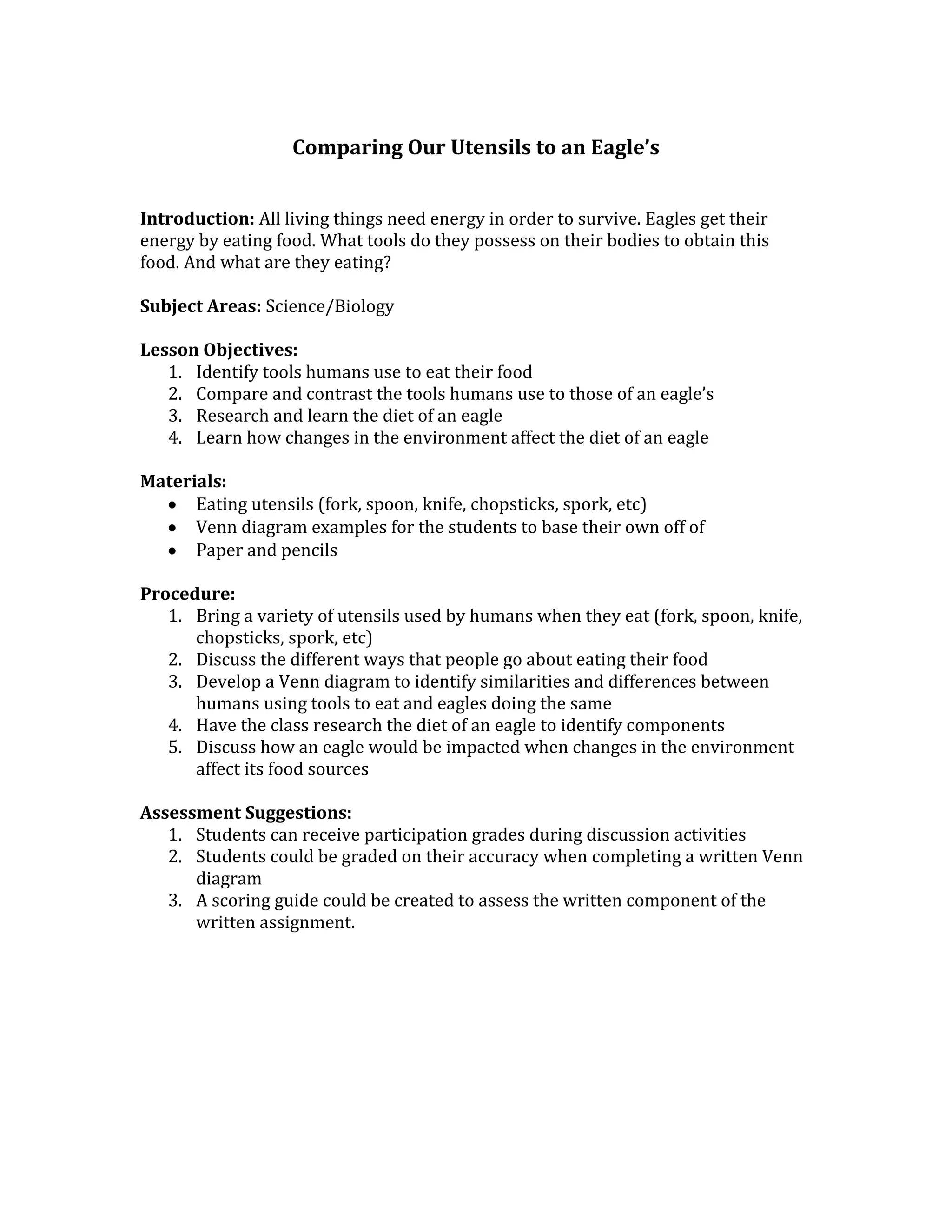 Comparing Our Utensils to an Eagle’s
Introduction: All living things need energy in order to survive. Eagles get their
energy by eating food. What tools do they possess on their bodies to obtain this
food. And what are they eating?
Subject Areas: Science/Biology
Lesson Objectives:
1. Identify tools humans use to eat their food
2. Compare and contrast the tools humans use to those of an eagle’s
3. Research and learn the diet of an eagle
4. Learn how changes in the environment affect the diet of an eagle
Materials:
Eating utensils (fork, spoon, knife, chopsticks, spork, etc)
Venn diagram examples for the students to base their own off of
Paper and pencils
Procedure:
1. Bring a variety of utensils used by humans when they eat (fork, spoon, knife,
chopsticks, spork, etc)
2. Discuss the different ways that people go about eating their food
3. Develop a Venn diagram to identify similarities and differences between
humans using tools to eat and eagles doing the same
4. Have the class research the diet of an eagle to identify components
5. Discuss how an eagle would be impacted when changes in the environment
affect its food sources
Assessment Suggestions:
1. Students can receive participation grades during discussion activities
2. Students could be graded on their accuracy when completing a written Venn
diagram
3. A scoring guide could be created to assess the written component of the
written assignment.