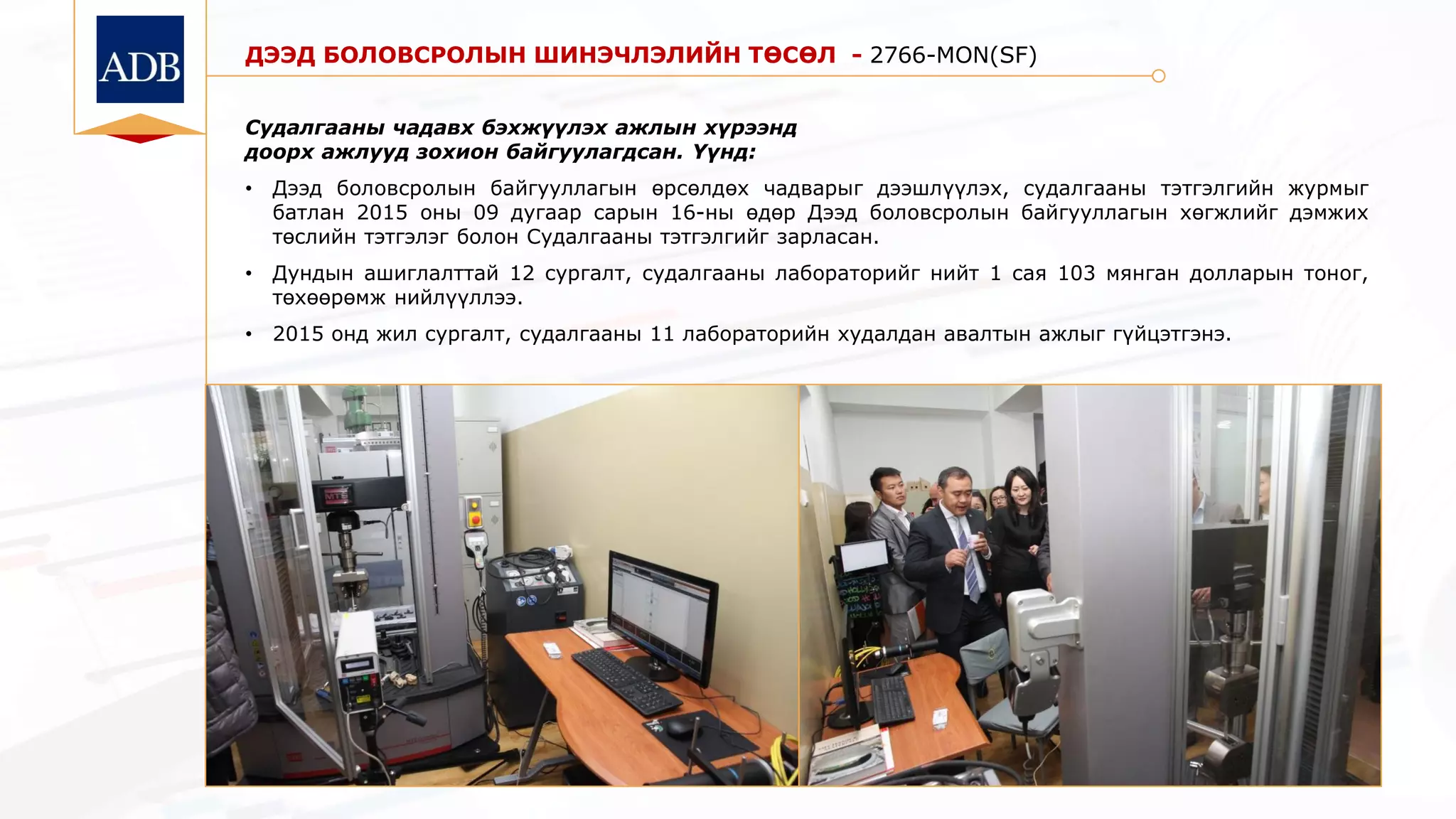 ДЭЭД БОЛОВСРОЛЫН ШИНЭЧЛЭЛИЙН ТӨСӨЛ - 2766-MON(SF)
Судалгааны чадавх бэхжүүлэх ажлын хүрээнд
доорх ажлууд зохион байгуулагдсан. Үүнд:
• Дээд боловсролын байгууллагын өрсөлдөх чадварыг дээшлүүлэх, судалгааны тэтгэлгийн журмыг
батлан 2015 оны 09 дугаар сарын 16-ны өдөр Дээд боловсролын байгууллагын хөгжлийг дэмжих
төслийн тэтгэлэг болон Судалгааны тэтгэлгийг зарласан.
• Дундын ашиглалттай 12 сургалт, судалгааны лабораторийг нийт 1 сая 103 мянган долларын тоног,
төхөөрөмж нийлүүллээ.
• 2015 онд жил сургалт, судалгааны 11 лабораторийн худалдан авалтын ажлыг гүйцэтгэнэ.
 