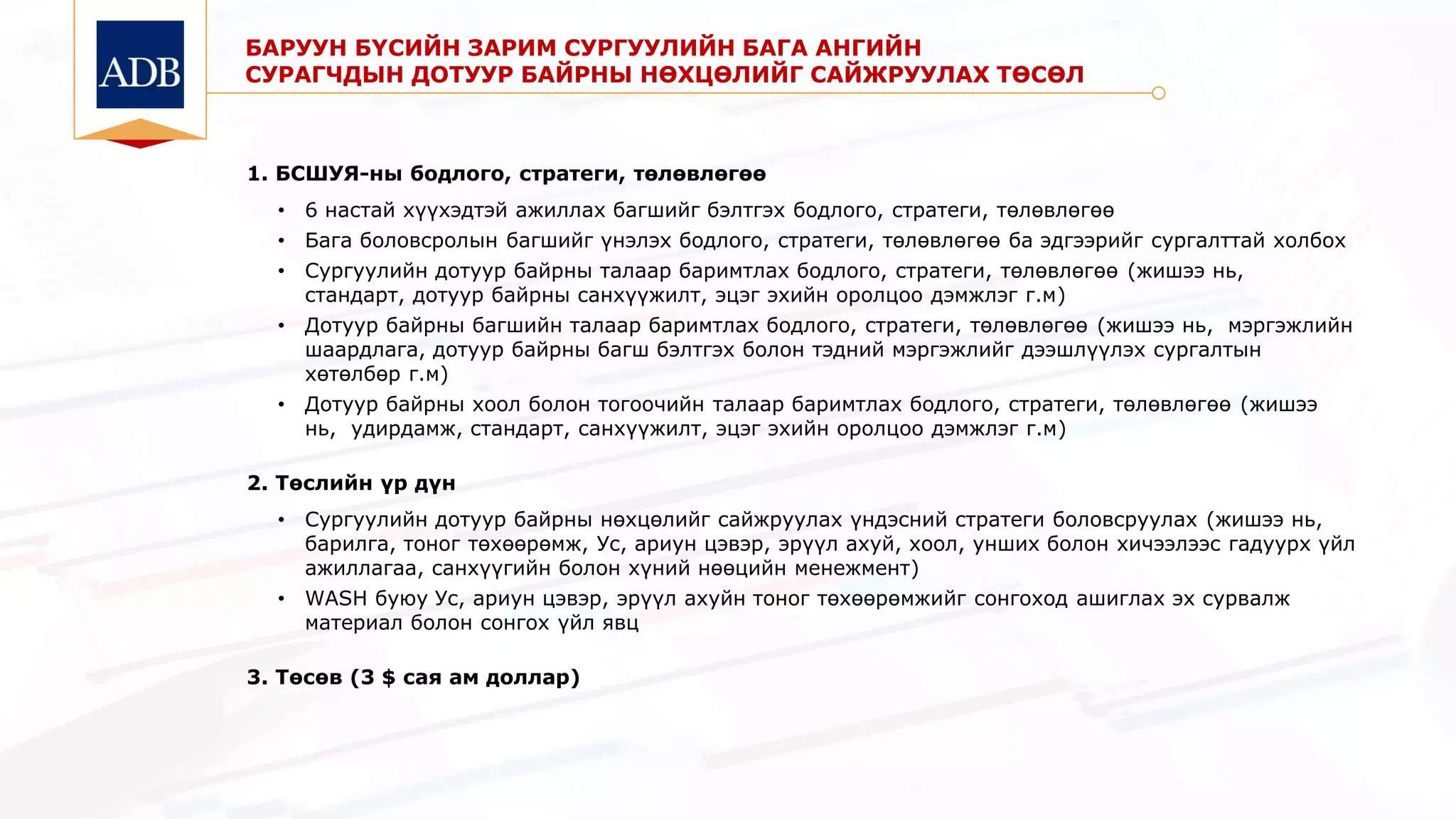 БАРУУН БҮСИЙН ЗАРИМ СУРГУУЛИЙН БАГА АНГИЙН
СУРАГЧДЫН ДОТУУР БАЙРНЫ НӨХЦӨЛИЙГ САЙЖРУУЛАХ ТӨСӨЛ
1. БСШУЯ-ны бодлого, стратеги, төлөвлөгөө
• 6 настай хүүхэдтэй ажиллах багшийг бэлтгэх бодлого, стратеги, төлөвлөгөө
• Бага боловсролын багшийг үнэлэх бодлого, стратеги, төлөвлөгөө ба эдгээрийг сургалттай холбох
• Сургуулийн дотуур байрны талаар баримтлах бодлого, стратеги, төлөвлөгөө (жишээ нь,
стандарт, дотуур байрны санхүүжилт, эцэг эхийн оролцоо дэмжлэг г.м)
• Дотуур байрны багшийн талаар баримтлах бодлого, стратеги, төлөвлөгөө (жишээ нь, мэргэжлийн
шаардлага, дотуур байрны багш бэлтгэх болон тэдний мэргэжлийг дээшлүүлэх сургалтын
хөтөлбөр г.м)
• Дотуур байрны хоол болон тогоочийн талаар баримтлах бодлого, стратеги, төлөвлөгөө (жишээ
нь, удирдамж, стандарт, санхүүжилт, эцэг эхийн оролцоо дэмжлэг г.м)
2. Төслийн үр дүн
• Сургуулийн дотуур байрны нөхцөлийг сайжруулах үндэсний стратеги боловсруулах (жишээ нь,
барилга, тоног төхөөрөмж, Ус, ариун цэвэр, эрүүл ахуй, хоол, унших болон хичээлээс гадуурх үйл
ажиллагаа, санхүүгийн болон хүний нөөцийн менежмент)
• WASH буюу Ус, ариун цэвэр, эрүүл ахуйн тоног төхөөрөмжийг сонгоход ашиглах эх сурвалж
материал болон сонгох үйл явц
3. Төсөв (3 $ сая ам доллар)
 