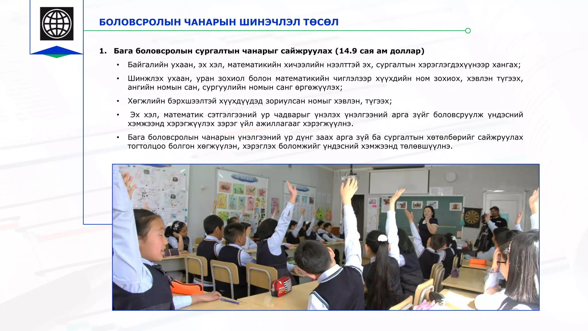 БОЛОВСРОЛЫН ЧАНАРЫН ШИНЭЧЛЭЛ ТӨСӨЛ
1. Бага боловсролын сургалтын чанарыг сайжруулах (14.9 сая ам доллар)
• Байгалийн ухаан, эх хэл, математикийн хичээлийн нээлттэй эх, сургалтын хэрэглэгдэхүүнээр хангах;
• Шинжлэх ухаан, уран зохиол болон математикийн чиглэлээр хүүхдийн ном зохиох, хэвлэн түгээх,
ангийн номын сан, сургуулийн номын санг өргөжүүлэх;
• Хөгжлийн бэрхшээлтэй хүүхдүүдэд зориулсан номыг хэвлэн, түгээх;
• Эх хэл, математик сэтгэлгээний ур чадварыг үнэлэх үнэлгээний арга зүйг боловсруулж үндэсний
хэмжээнд хэрэгжүүлэх зэрэг үйл ажиллагааг хэрэгжүүлнэ.
• Бага боловсролын чанарын үнэлгээний үр дүнг заах арга зүй ба сургалтын хөтөлбөрийг сайжруулах
тогтолцоо болгон хөгжүүлэн, хэрэглэх боломжийг үндэсний хэмжээнд төлөвшүүлнэ.
 