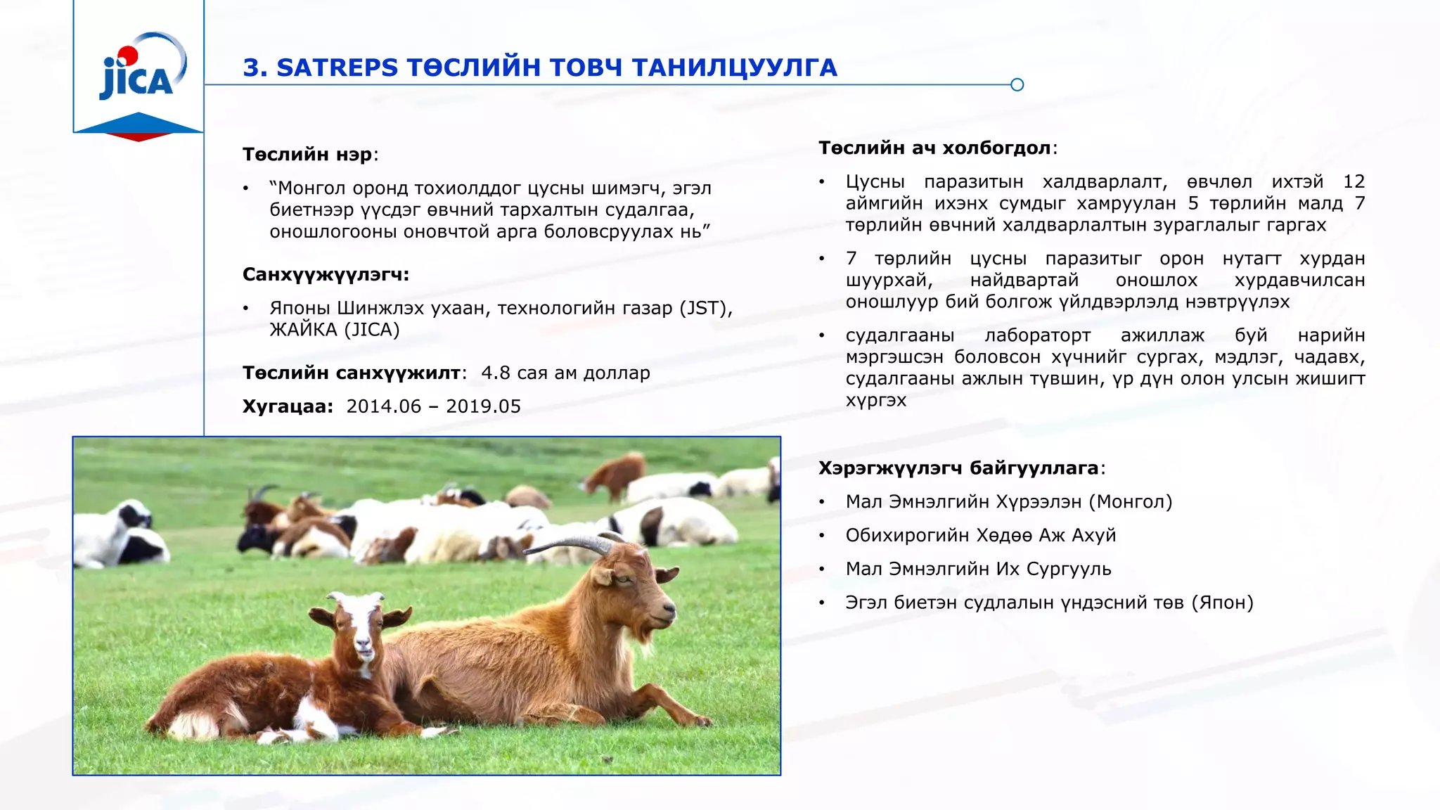 3. SATREPS ТӨСЛИЙН ТОВЧ ТАНИЛЦУУЛГА
Төслийн нэр:
• “Монгол оронд тохиолддог цусны шимэгч, эгэл
биетнээр үүсдэг өвчний тархалтын судалгаа,
оношлогооны оновчтой арга боловсруулах нь”
Санхүүжүүлэгч:
• Японы Шинжлэх ухаан, технологийн газар (JST),
ЖАЙКА (JICA)
Төслийн санхүүжилт: 4.8 сая ам доллар
Хугацаа: 2014.06 – 2019.05
Хэрэгжүүлэгч байгууллага:
• Мал Эмнэлгийн Хүрээлэн (Монгол)
• Обихирогийн Хөдөө Аж Ахуй
• Мал Эмнэлгийн Их Сургууль
• Эгэл биетэн судлалын үндэсний төв (Япон)
Төслийн ач холбогдол:
• Цусны паразитын халдварлалт, өвчлөл ихтэй 12
аймгийн ихэнх сумдыг хамруулан 5 төрлийн малд 7
төрлийн өвчний халдварлалтын зураглалыг гаргах
• 7 төрлийн цусны паразитыг орон нутагт хурдан
шуурхай, найдвартай оношлох хурдавчилсан
оношлуур бий болгож үйлдвэрлэлд нэвтрүүлэх
• судалгааны лабораторт ажиллаж буй нарийн
мэргэшсэн боловсон хүчнийг сургах, мэдлэг, чадавх,
судалгааны ажлын түвшин, үр дүн олон улсын жишигт
хүргэх
 