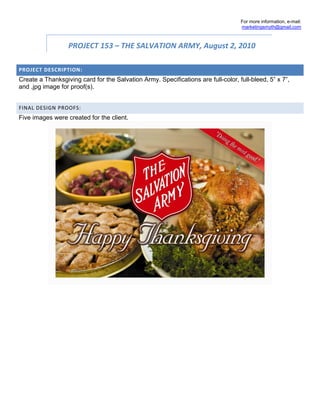 For more information, e-mail:
                                                                                   marketingsmyth@gmail.com



                  PROJECT 153 – THE SALVATION ARMY, August 2, 2010  

PROJECT DESCRIPTION: 
Create a Thanksgiving card for the Salvation Army. Specifications are full-color, full-bleed, 5” x 7”,
and .jpg image for proof(s).


FINAL DESIGN PROOFS: 
Five images were created for the client.
 