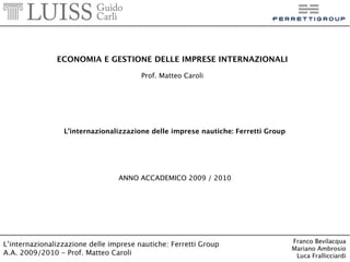 ECONOMIA E GESTIONE DELLE IMPRESE INTERNAZIONALI

                       Prof. Matteo Caroli




 L’internazionalizzazione delle imprese nautiche: Ferretti Group




                ANNO ACCADEMICO 2009 / 2010
 