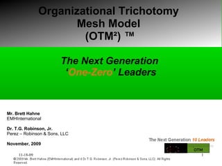 Organizational Trichotomy  Mesh Model  (OTM ² ) ™ The Next Generation  ‘ One-Zero ’   Leaders Mr. Brett Hahne EMHInternational Dr. T.G. Robinson, Jr. Perez – Robinson & Sons, LLC November, 2009 