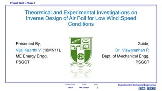 Theoretical and Experimental Investigations on
Inverse Design of Air Foil for Low Wind Speed
Conditions
Presented By,
Vijai Kaarthi V (18MN11),
ME Energy Engg,
PSGCT
Guide,
Dr. Viswanathan P,
Dept. of Mechanical Engg,
PSGCT
COURSE CODE. PAGE
Project Work - Phase I
Department of Mechanical Engineering
118SE71
CLASS.
ME: ENERGY
 