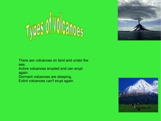 There are volcanoes on land and under the
sea.
Active volcanoes erupted and can erupt
again.
Dormant volcanoes are sleeping.
Extint volcanoes can't erupt again.
 