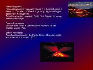 Active volcanoes:
Kilauea is an active volcano in Hawaii. It is the most active in
the world. The island of Hawaii is growing bigger and bigger
because of the eruptions.
Arenal is an active volcano in Costa Rica. Tourists go to see
the volcano at night.

Dormant volcanoes:
Mount Fuji in Japan is dormant at the moment. Its last
eruption was in 1707.

Extinct volcanoes:
Anatahan is an island in the Pacific Ocean. Scientists said it
was extict but it erupted in 2003.
 