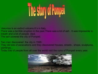 Vesuvius is an extinct volcano.It´s in Italy.
There was a terrible eruption in the past.There was a lot of ash . It was impossible to
breath and a lot of people died.
The ash covered the city of Pompeii.

Two men discovered the city in 1595.
They did lots of excavations and they discovered houses, streets , shops, sculptures,
paintings...
Today lots of people from all over the world visit the ruins of Pompeii every year.
 