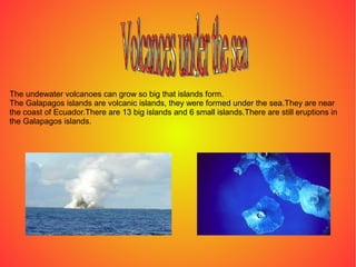 The undewater volcanoes can grow so big that islands form.
The Galapagos islands are volcanic islands, they were formed under the sea.They are near
the coast of Ecuador.There are 13 big islands and 6 small islands.There are still eruptions in
the Galapagos islands.
 