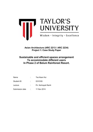 Asian Architecture (ARC 2213 / ARC 2234) 
Project 1: Case Study Paper 
Sustainable and efficient spaces arrangement 
To accommodate different users 
In Phase 2 of Belum Rainforest Resort. 
Name : Teo Kean Hui 
Student ID : 0310165 
Lecture : Pn. Norhayati Ramli 
Submission date : 11 Nov 2014 
 