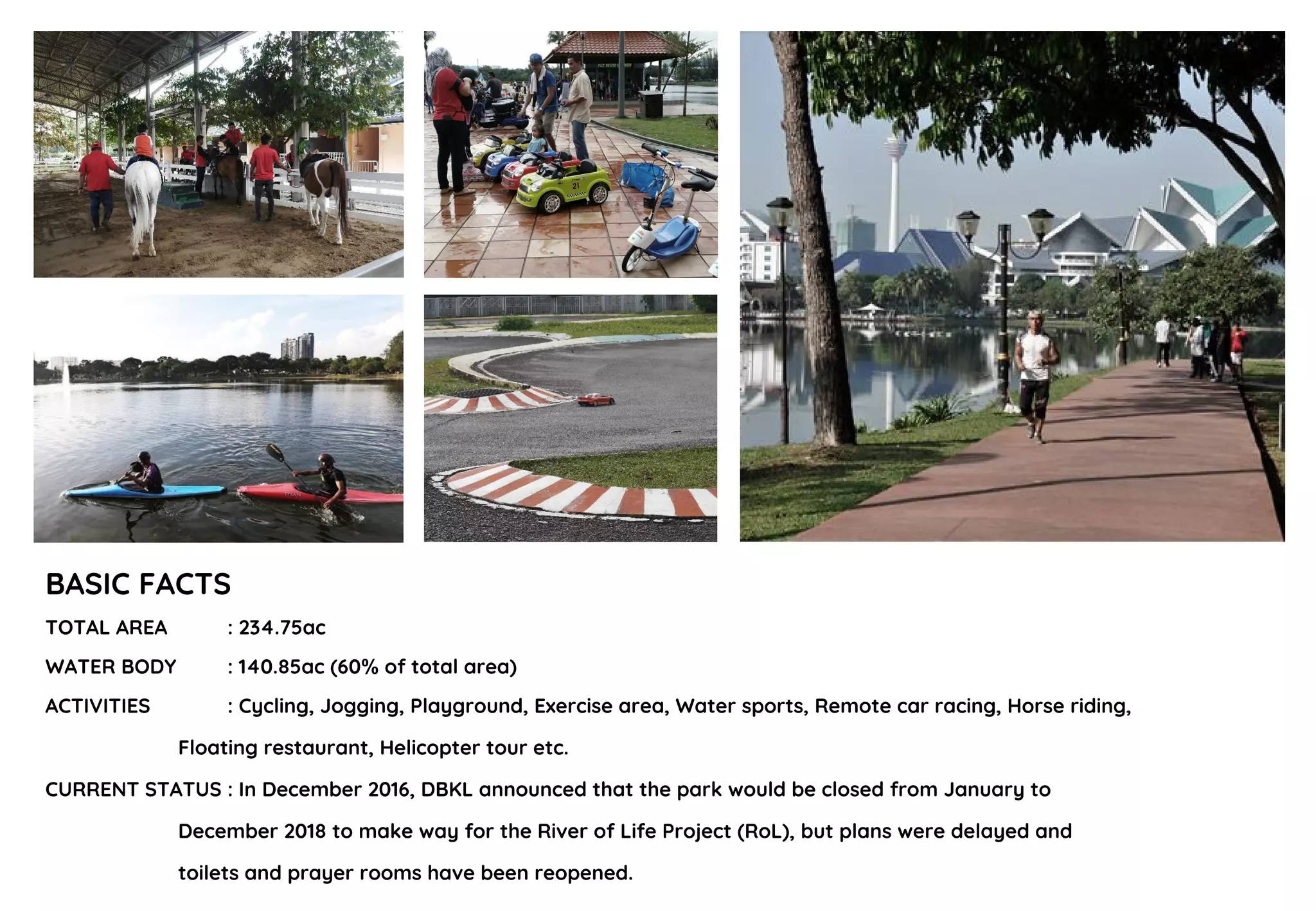 BASIC FACTS
TOTAL AREA : 234.75ac
WATER BODY : 140.85ac (60% of total area)
ACTIVITIES : Cycling, Jogging, Playground, Exercise area, Water sports, Remote car racing, Horse riding,
Floating restaurant, Helicopter tour etc.
CURRENT STATUS : In December 2016, DBKL announced that the park would be closed from January to
December 2018 to make way for the River of Life Project (RoL), but plans were delayed and
toilets and prayer rooms have been reopened.
 
