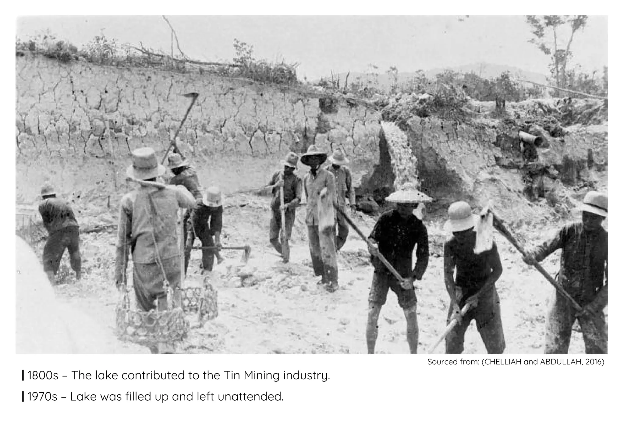 | 1800s – The lake contributed to the Tin Mining industry.
| 1970s – Lake was filled up and left unattended.
Sourced from: (CHELLIAH and ABDULLAH, 2016)
 