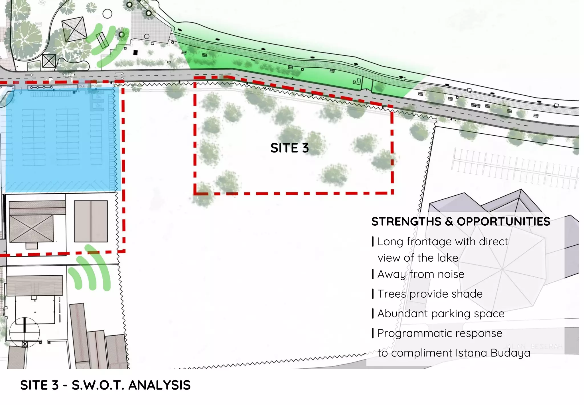 SITE 3 - S.W.O.T. ANALYSIS
STRENGTHS & OPPORTUNITIES
| Long frontage with direct
view of the lake
| Away from noise
| Trees provide shade
| Abundant parking space
| Programmatic response
to compliment Istana Budaya
SITE 3
 