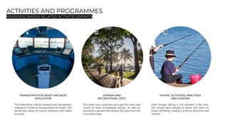 ACTIVITIES AND PROGRAMMES
RIVERSIDE/WATER RELATED ACTIVITIES/SPORTS
1 2 3
TRANSPORTATION MODE AND BOAT
SIMULATION
The Klang River will be cleaned and repurposed,
making it a mode of transportation for boats. This
would also allow for tourist attraction with boats
as props.
GARDEN AND
RECREATIONAL SPOT
The clean river could also be a spot for users and
tourist to have recreational activity, as well as
providing a garden that relaxes the eyes from the
concrete jungle.
FISHING ACTIVITIES, PRACTISES
AND LESSONS
Even though ﬁshing is not allowed in the river,
this would allow people to teach and learn on
basics of ﬁshing, making it a tourist attraction and
interest.
 