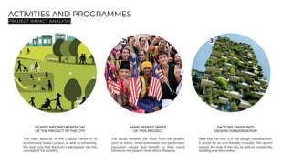 ACTIVITIES AND PROGRAMMES
PROJECT IMPACT ANALYSIS
1 2 3
SIGNIFICANT AND BENEFICIAL
OF THE PROJECT TO THE CITY
The main purpose of the Culture Centre is to
re-introduce Kuala Lumpur, as well as refreshing
the look, now that the river is taking part into the
concept of the building.
MAIN BENEFICIARIES
OF THIS PROJECT
The locals beneﬁts the most from the project,
such as artists, small businesses and performers.
Educators would also beneﬁt as they could
introduce the people more about Malaysia.
FACTORS TAKEN INTO
DESIGN CONSIDERATION
Now that the river is in the design consideration,
it would be an eco-friendly concept. This would
refresh the look of the city, as well as sustain the
building and the context.
 