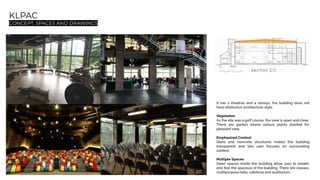 KLPAC
CONCEPT, SPACES AND DRAWINGS
It has 2 theatres and 4 storeys, the building does not
have distinctive architecture style.
Vegetation
As the site was a golf course, the view is open and clear.
There are garden where various plants planted for
pleasant view.
Emphasized Context
Glass and concrete structures makes the building
transparent and lets user focuses on surrounding
context.
Multiple Spaces
Open spaces inside the building allow user to breath,
and feel the spacious of the building. There are classes,
multipurpose halls, cafeteria and auditorium.
 