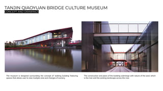 TANJIN QIAOYUAN BRIDGE CULTURE MUSEUM
CONCEPT AND DRAWINGS
The museum is designed surrounding the concept of ‘walking building’ featuring
spaces that allows user to view multiple view and changes of scenery.
The construction and plans of the building submerge with nature of the land, which
is the river and the existing landscape across the river.
 