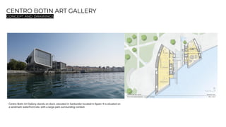 CENTRO BOTIN ART GALLERY
CONCEPT AND DRAWINGS
Centro Botin Art Gallery stands on dock, elevated in Santander located in Spain. It is situated on
a landmark waterfront site, with a large park surrounding context.
 